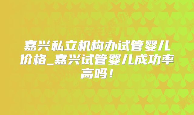 嘉兴私立机构办试管婴儿价格_嘉兴试管婴儿成功率高吗！