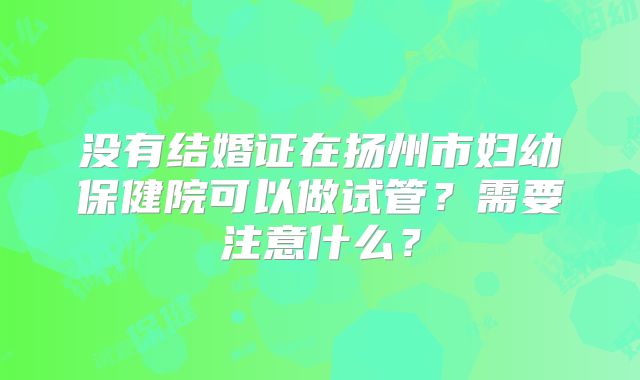没有结婚证在扬州市妇幼保健院可以做试管？需要注意什么？