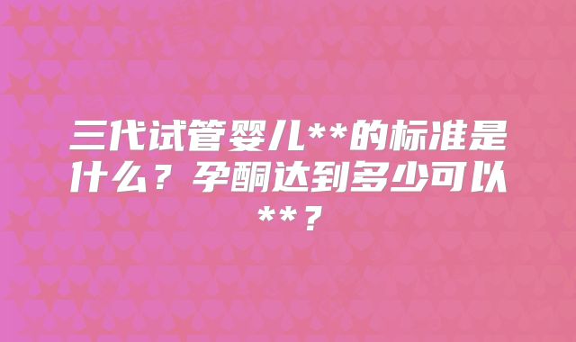 三代试管婴儿**的标准是什么?孕酮达到多少可以**?