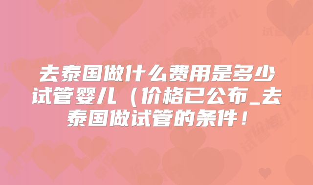 去泰国做什么费用是多少试管婴儿(价格已公布_去泰国做试管的条件!