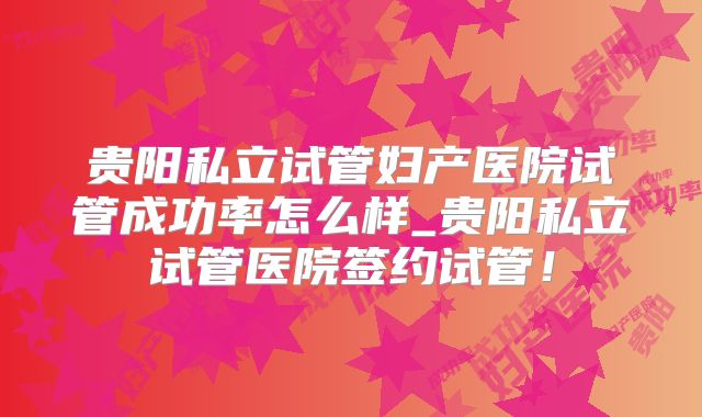 贵阳私立试管妇产医院试管成功率怎么样_贵阳私立试管医院签约试管！