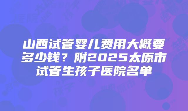 山西试管婴儿费用大概要多少钱？附2025太原市试管生孩子医院名单