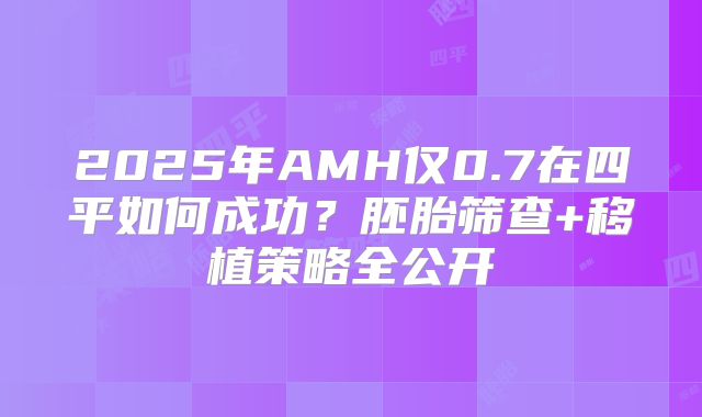 2025年AMH仅0.7在四平如何成功？胚胎筛查+移植策略全公开