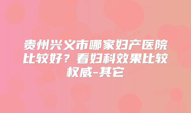 贵州兴义市哪家妇产医院比较好？看妇科效果比较权威-其它