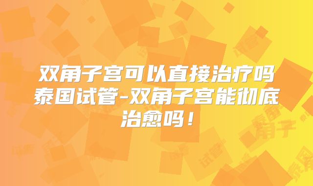 双角子宫可以直接治疗吗泰国试管-双角子宫能彻底治愈吗!