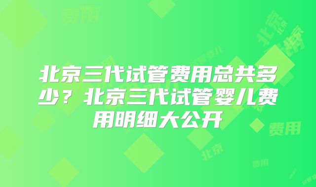 北京三代试管费用总共多少？北京三代试管婴儿费用明细大公开