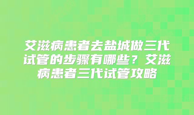 艾滋病患者去盐城做三代试管的步骤有哪些？艾滋病患者三代试管攻略