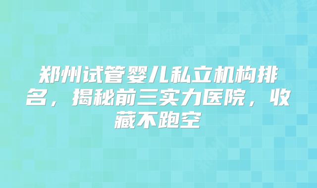 郑州试管婴儿私立机构排名，揭秘前三实力医院，收藏不跑空