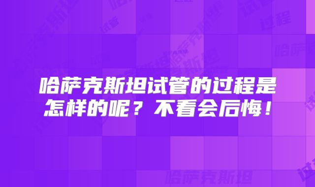 哈萨克斯坦试管的过程是怎样的呢?不看会后悔!