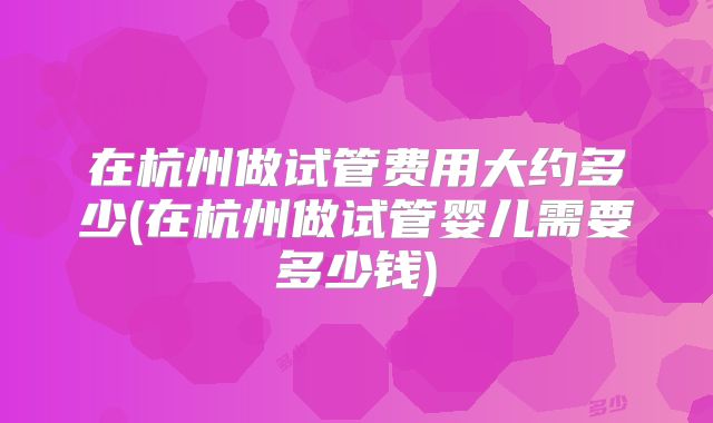 在杭州做试管费用大约多少(在杭州做试管婴儿需要多少钱)
