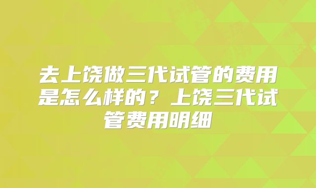 去上饶做三代试管的费用是怎么样的？上饶三代试管费用明细