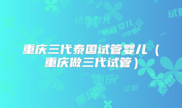 重庆三代泰国试管婴儿（重庆做三代试管）