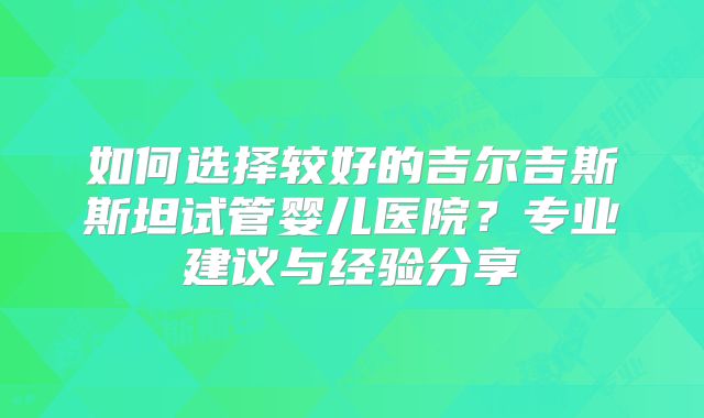 如何选择较好的吉尔吉斯斯坦试管婴儿医院？专业建议与经验分享