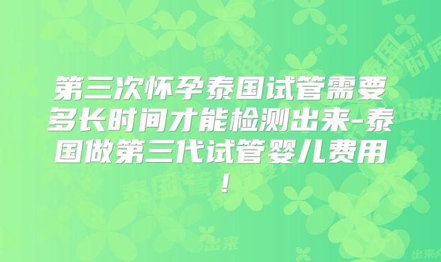 第三次怀孕泰国试管需要多长时间才能检测出来-泰国做第三代试管婴儿费用！