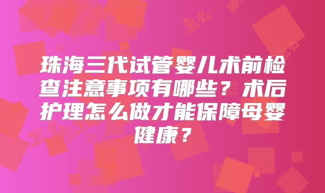 珠海三代试管婴儿术前检查注意事项有哪些？术后护理怎么做才能保障母婴健康？