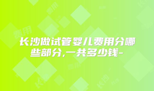 长沙做试管婴儿费用分哪些部分,一共多少钱-