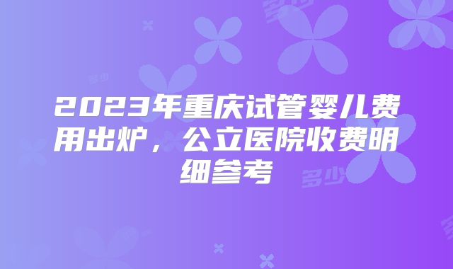 2023年重庆试管婴儿费用出炉，公立医院收费明细参考