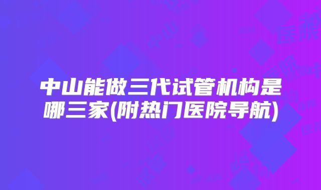 中山能做三代试管机构是哪三家(附热门医院导航)