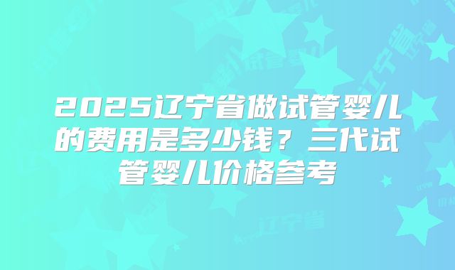 2025辽宁省做试管婴儿的费用是多少钱？三代试管婴儿价格参考