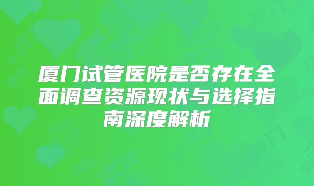 厦门试管医院是否存在全面调查资源现状与选择指南深度解析
