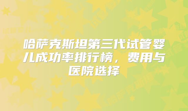 哈萨克斯坦第三代试管婴儿成功率排行榜，费用与医院选择