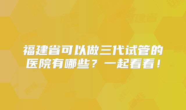 福建省可以做三代试管的医院有哪些？一起看看！