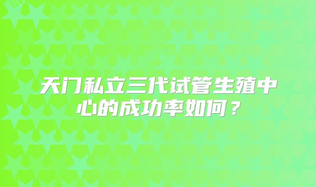 天门私立三代试管生殖中心的成功率如何？