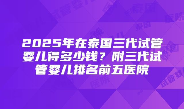 2025年在泰国三代试管婴儿得多少钱?附三代试管婴儿排名前五医院