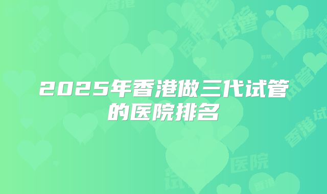 2025年香港做三代试管的医院排名