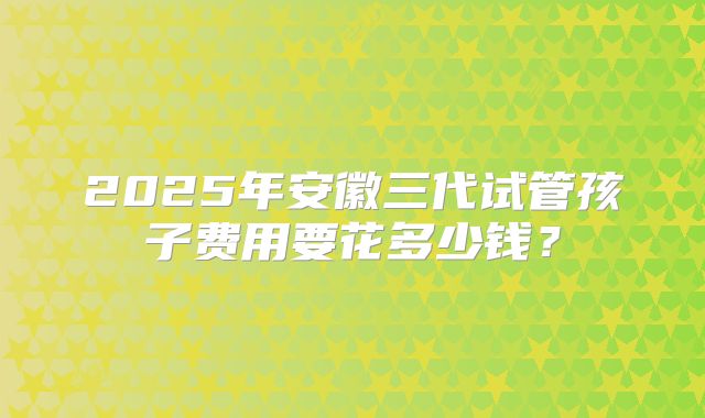 2025年安徽三代试管孩子费用要花多少钱?