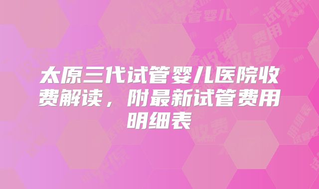 太原三代试管婴儿医院收费解读，附最新试管费用明细表