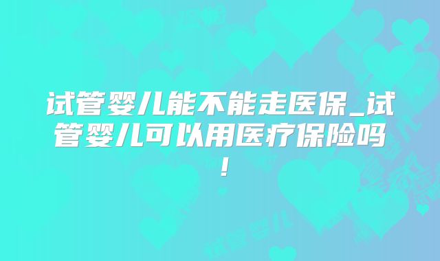 试管婴儿能不能走医保_试管婴儿可以用医疗保险吗！