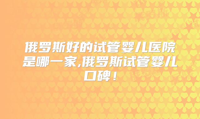 俄罗斯好的试管婴儿医院是哪一家,俄罗斯试管婴儿口碑!