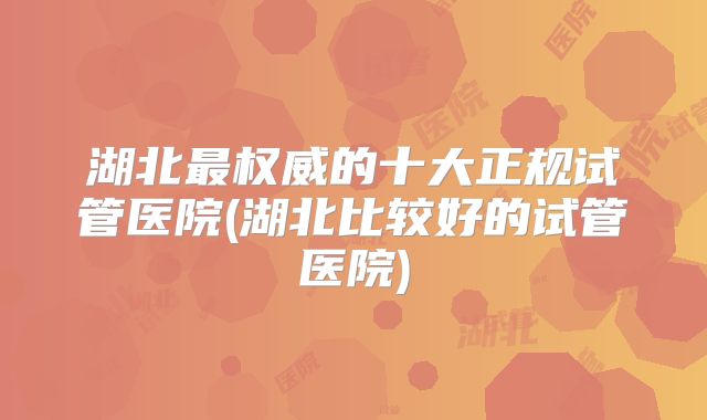 湖北最权威的十大正规试管医院(湖北比较好的试管医院)