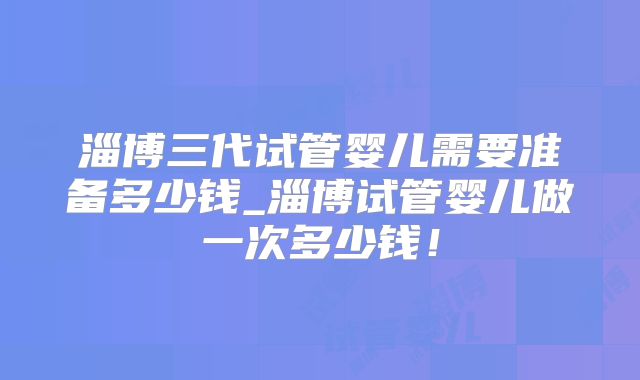 淄博三代试管婴儿需要准备多少钱_淄博试管婴儿做一次多少钱！