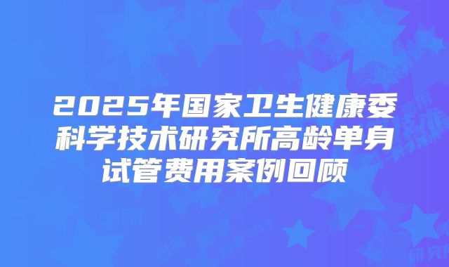 2025年国家卫生健康委科学技术研究所高龄单身试管费用案例回顾