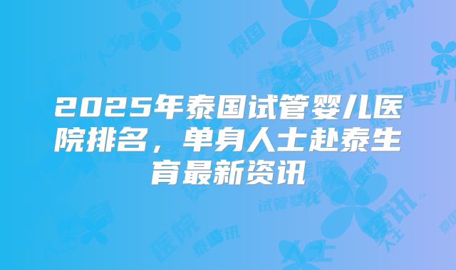 2025年泰国试管婴儿医院排名,单身人士赴泰生育最新资讯