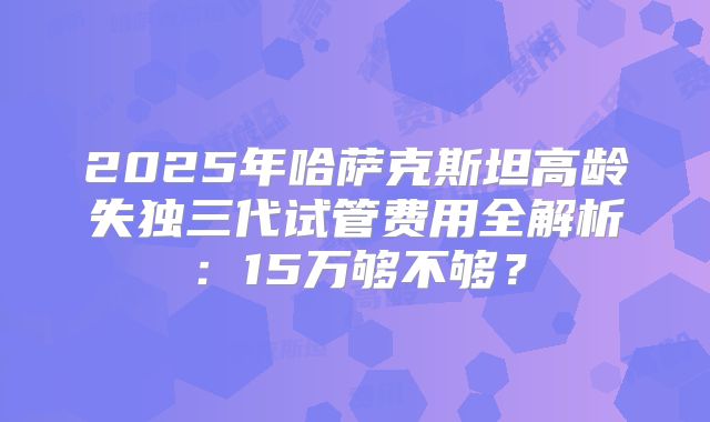2025年哈萨克斯坦高龄失独三代试管费用全解析：15万够不够？