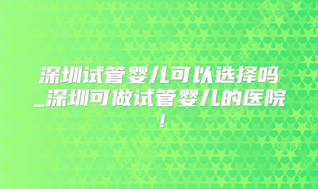 深圳试管婴儿可以选择吗_深圳可做试管婴儿的医院！