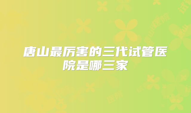 唐山最厉害的三代试管医院是哪三家
