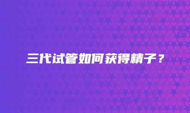 三代试管如何获得精子？