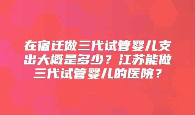 在宿迁做三代试管婴儿支出大概是多少？江苏能做三代试管婴儿的医院？