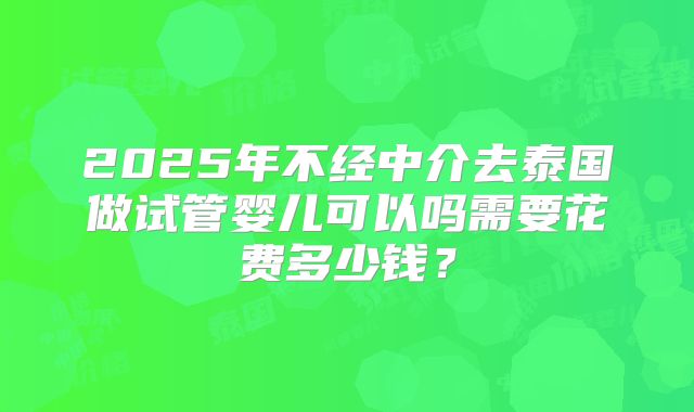 2025年不经中介去泰国做试管婴儿可以吗需要花费多少钱？