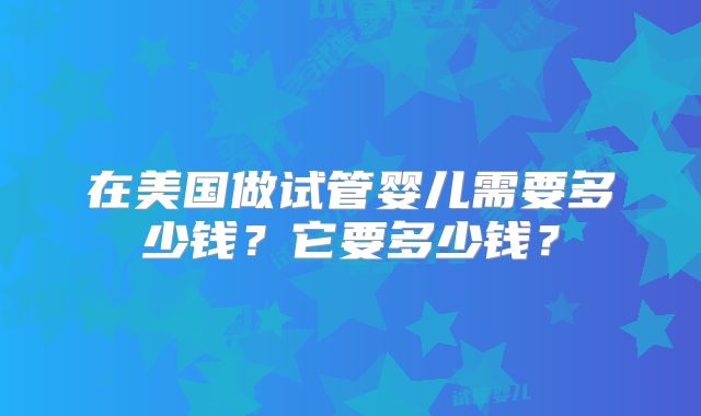 在美国做试管婴儿需要多少钱？它要多少钱？