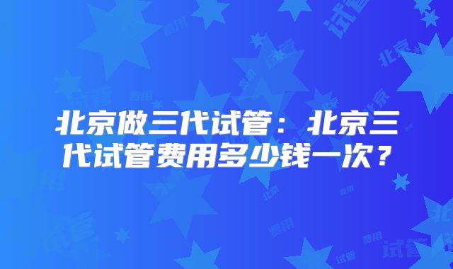 北京做三代试管:北京三代试管费用多少钱一次?