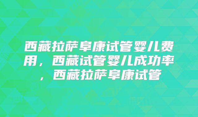 西藏拉萨阜康试管婴儿费用，西藏试管婴儿成功率，西藏拉萨阜康试管