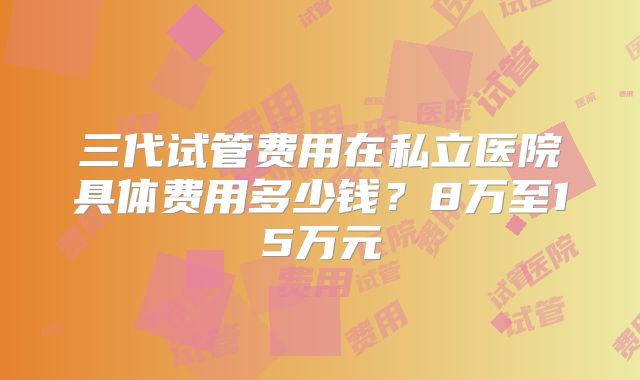 三代试管费用在私立医院具体费用多少钱？8万至15万元