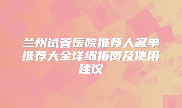 兰州试管医院推荐人名单推荐大全详细指南及使用建议