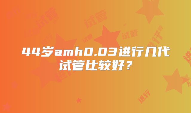 44岁amh0.03进行几代试管比较好？