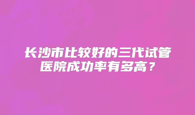 长沙市比较好的三代试管医院成功率有多高？